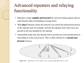 Advanced repeaters and relaying
functionality
 Repeaters simply amplify and forward the received analog signals and are
  used already today for handling coverage holes.
 “L1 relays”schemes where the network can control the transmission power
  of the repeater and, for example, activate the repeater only when users are
  present in the area handled by the repeater
 intermediate node may also decode and re-encode any received data prior to
  forwarding it to the served users. This is often referred to as decode-and-
  forward relaying
 