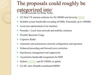 The proposals could roughly be
categorized into:
 Various concepts for Relay Nodes
 UE Dual TX antenna solutions for SU-MIMO and diversity MIMO
 Scalable system bandwidth exceeding 20 MHz, Potentially up to 100MHz
 Local area optimization of air interface
 Nomadic / Local Area network and mobility solutions
 Flexible Spectrum Usage
 Cognitive Radio
 Automatic and autonomous network configuration and operation
 Enhanced precoding and forward error correction
 Interference management and suppression
 Asymmetric bandwidth assignment for FDD
 Hybrid OFDMA and SC-FDMA in uplink
 UL/DL inter eNodeB coordinated MIMO
 