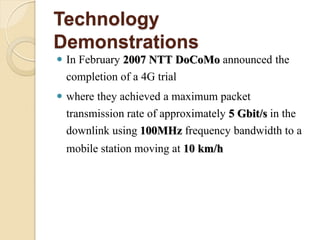 Technology
Demonstrations
 In February 2007 NTT DoCoMo announced the
  completion of a 4G trial
 where they achieved a maximum packet
  transmission rate of approximately 5 Gbit/s in the
  downlink using 100MHz frequency bandwidth to a
  mobile station moving at 10 km/h
 