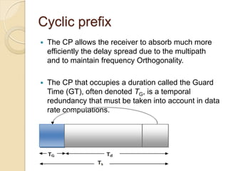 Cyclic prefix
   The CP allows the receiver to absorb much more
    efficiently the delay spread due to the multipath
    and to maintain frequency Orthogonality.

   The CP that occupies a duration called the Guard
    Time (GT), often denoted TG, is a temporal
    redundancy that must be taken into account in data
    rate computations.
 
