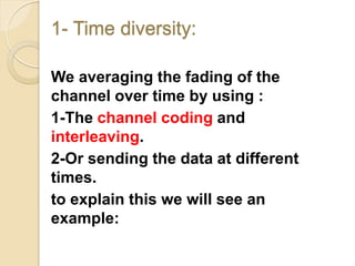 1- Time diversity:

We averaging the fading of the
channel over time by using :
1-The channel coding and
interleaving.
2-Or sending the data at different
times.
to explain this we will see an
example:
 