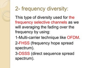 2- frequency diversity:
This type of diversity used for the
frequency selective channels as we
will averaging the fading over the
frequency by using:
1-Multi-carrier technique like OFDM.
2-FHSS (frequency hope spread
spectrum).
3-DSSS (direct sequence spread
spectrum).
 