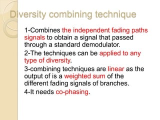 Diversity combining technique
   1-Combines the independent fading paths
   signals to obtain a signal that passed
   through a standard demodulator.
   2-The techniques can be applied to any
   type of diversity.
   3-combining techniques are linear as the
   output of is a weighted sum of the
   different fading signals of branches.
   4-It needs co-phasing.
 