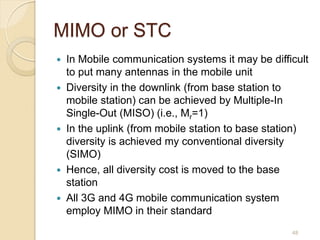 MIMO or STC
   In Mobile communication systems it may be difficult
    to put many antennas in the mobile unit
   Diversity in the downlink (from base station to
    mobile station) can be achieved by Multiple-In
    Single-Out (MISO) (i.e., Mr=1)
   In the uplink (from mobile station to base station)
    diversity is achieved my conventional diversity
    (SIMO)
   Hence, all diversity cost is moved to the base
    station
   All 3G and 4G mobile communication system
    employ MIMO in their standard
                                                   48
 