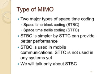 Type of MIMO
   Two major types of space time coding
    ◦ Space time block coding (STBC)
    ◦ Space time trellis coding (STTC)
 STBC is simpler by STTC can provide
  better performance
 STBC is used in mobile
  communications. STTC is not used in
  any systems yet
 We will talk only about STBC

                                         49
 