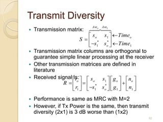 Transmit Diversity
                            Ant o   Ant1
   Transmission matrix:
                              s o s1   Timeo
                         S   * *
                              s1 s o   Time1
   Transmission matrix columns are orthogonal to
    guarantee simple linear processing at the receiver
   Other transmission matrices are defined in
    literature
   Received signal  r   s
                    is:            s 1   g o   no 
                R    * *    
                       o        o

                     r1   s1 s o   g 1   n1 
   Performance is same as MRC with M=2
   However, if Tx Power is the same, then transmit
    diversity (2x1) is 3 dB worse than (1x2)
                                                      52
 