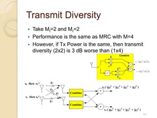 Transmit Diversity
   Take Mt=2 and Mr=2
   Performance is the same as MRC with M=4
   However, if Tx Power is the same, then transmit
    diversity (2x2) is 3 dB worse than (1x4)




                                                      53
 