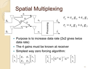 Spatial Multiplexing
                                                ro  s o g o  s 1 g 1

                                                r1  s o g 2  s 1 g 3


   Purpose is to increase data rate (2x2 gives twice
    data rate)
   The 4 gains must be known at receiver
   Simplest way zero forcing algorithm:
 ro   g o       g 1  s o      ˆ
                                  s o          1 H  o
                                                       r
r   g                          s   G G  G  r 
                                            H

 1  2           g 3   s1 
                                ˆ1       
                                                       1
               G
                                                                  55
 