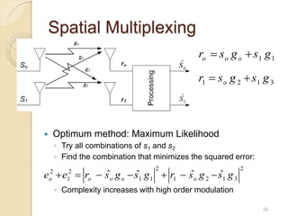 Spatial Multiplexing
                                                ro  s o g o  s 1 g 1

                                                r1  s o g 2  s 1 g 3



   Optimum method: Maximum Likelihood
        ◦ Try all combinations of s1 and s2
        ◦ Find the combination that minimizes the squared error:
                                    2                       2
e  e  ro  s o g o  s1 g 1  r1  s o g 2  s1 g 3
    2
    o
           2
           1
             ˆ         ˆ             ˆ         ˆ
        ◦ Complexity increases with high order modulation

                                                                   56
 
