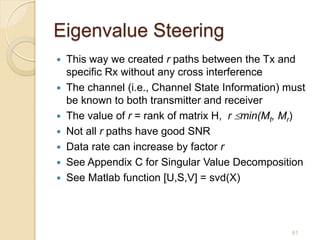Eigenvalue Steering
 This way we created r paths between the Tx and
  specific Rx without any cross interference
 The channel (i.e., Channel State Information) must
  be known to both transmitter and receiver
 The value of r = rank of matrix H, r min(Mt, Mr)
 Not all r paths have good SNR
 Data rate can increase by factor r
 See Appendix C for Singular Value Decomposition
 See Matlab function [U,S,V] = svd(X)




                                                 61
 