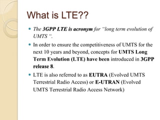 What is LTE??
 The 3GPP LTE is acronym for “long term evolution of
  UMTS “.
 In order to ensure the competitiveness of UMTS for the
  next 10 years and beyond, concepts for UMTS Long
  Term Evolution (LTE) have been introduced in 3GPP
  release 8.
 LTE is also referred to as EUTRA (Evolved UMTS
  Terrestrial Radio Access) or E-UTRAN (Evolved
  UMTS Terrestrial Radio Access Network)
 