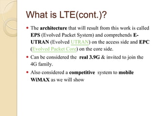 What is LTE(cont.)?
 The architecture that will result from this work is called
  EPS (Evolved Packet System) and comprehends E-
  UTRAN (Evolved UTRAN) on the access side and EPC
  (Evolved Packet Core) on the core side.
 Can be considered the real 3.9G & invited to join the
  4G family.
 Also considered a competitive system to mobile
  WiMAX as we will show
 