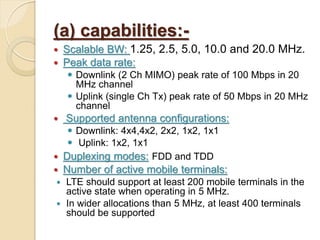 (a) capabilities:-
   Scalable BW: 1.25, 2.5, 5.0, 10.0 and 20.0 MHz.
   Peak data rate:
     Downlink (2 Ch MIMO) peak rate of 100 Mbps in 20
      MHz channel
     Uplink (single Ch Tx) peak rate of 50 Mbps in 20 MHz
      channel
   Supported antenna configurations:
    Downlink: 4x4,4x2, 2x2, 1x2, 1x1
    Uplink: 1x2, 1x1
 Duplexing modes: FDD and TDD
   Number of active mobile terminals:
 LTE should support at least 200 mobile terminals in the
  active state when operating in 5 MHz.
 In wider allocations than 5 MHz, at least 400 terminals
  should be supported
 