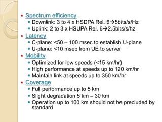    Spectrum efficiency
     Downlink: 3 to 4 x HSDPA Rel. 65bits/s/Hz
     Uplink: 2 to 3 x HSUPA Rel. 62.5bits/s/hz
   Latency
     C-plane: <50 – 100 msec to establish U-plane
     U-plane: <10 msec from UE to server
   Mobility
     Optimized for low speeds (<15 km/hr)
     High performance at speeds up to 120 km/hr
     Maintain link at speeds up to 350 km/hr
   Coverage
     Full performance up to 5 km
     Slight degradation 5 km – 30 km
     Operation up to 100 km should not be precluded by
      standard
 
