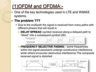 (1)OFDM and OFDMA:-
   One of the key technologies used in LTE and WiMAX
    systems.
   The problem ???
     Due to the multipath the signal is received from many paths with
      different phases that will result in
       DELAY SPREAD :symbol received along a delayed path to
         “bleed” into a subsequent symbol (ISI)



       FREQUENCY SELECTIVE FADING: : some frequencies
        within the signal passband undergo constructive interference
        while others encounter destructive interference.The composite
        received signal is distorted
 
