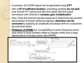    In practice, the OFDM signal can be generated using IFFT
   with a CP of sufficient duration, preceding symbols do not spill
    over into the FFT period and also this satisfy that the output
    convolution with channel is complex gain multiplication.
   Also, Once the channel impulse response is determined (by periodic
    transmission of known reference signals), distortion can be
    corrected by applying an amplitude and phase shift on a subcarrier-
    by-subcarrier basis.
   Problems of OFDM are: susceptibility to carrier frequency errors
    (due either to local oscillator offset or Doppler shifts) and a large
    signal peak-to-average power ratio (PAPR).
 