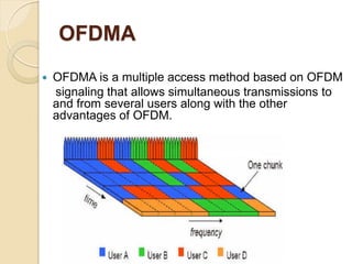 OFDMA
   OFDMA is a multiple access method based on OFDM
    signaling that allows simultaneous transmissions to
    and from several users along with the other
    advantages of OFDM.
 