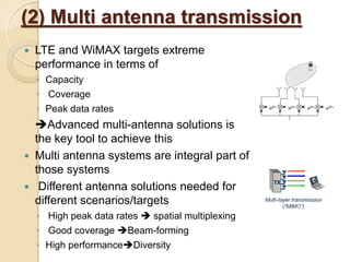 (2) Multi antenna transmission
   LTE and WiMAX targets extreme
    performance in terms of
    ◦ Capacity
    ◦ Coverage
    ◦ Peak data rates
    Advanced multi-antenna solutions is
    the key tool to achieve this
   Multi antenna systems are integral part of
    those systems
    Different antenna solutions needed for
    different scenarios/targets
    ◦ High peak data rates  spatial multiplexing
    ◦ Good coverage Beam-forming
    ◦ High performanceDiversity
 