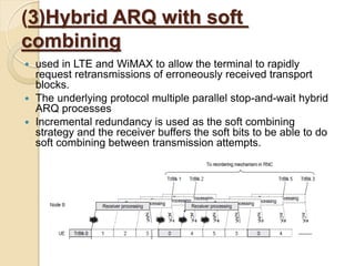 (3)Hybrid ARQ with soft
combining
 used in LTE and WiMAX to allow the terminal to rapidly
  request retransmissions of erroneously received transport
  blocks.
 The underlying protocol multiple parallel stop-and-wait hybrid
  ARQ processes
 Incremental redundancy is used as the soft combining
  strategy and the receiver buffers the soft bits to be able to do
  soft combining between transmission attempts.
 