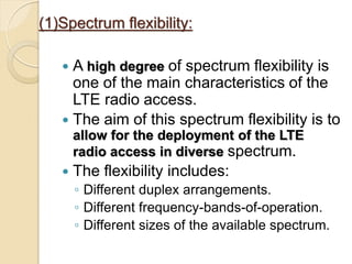 (1)Spectrum flexibility:

    A high degree of spectrum flexibility is
     one of the main characteristics of the
     LTE radio access.
    The aim of this spectrum flexibility is to
       allow for the deployment of the LTE
       radio access in diverse spectrum.
      The flexibility includes:
       ◦ Different duplex arrangements.
       ◦ Different frequency-bands-of-operation.
       ◦ Different sizes of the available spectrum.
 