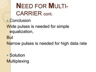 NEED FOR MULTI-
     CARRIER cont.
Conclusion
Wide pulses is needed for simple
 equalization,
But
Narrow pulses is needed for high data rate

Solution
Multiplexing
 