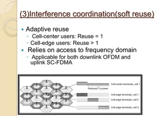 (3)Interference coordination(soft reuse)
   Adaptive reuse
    ◦ Cell-center users: Reuse = 1
    ◦ Cell-edge users: Reuse > 1
   Relies on access to frequency domain
    ◦ Applicable for both downlink OFDM and
      uplink SC-FDMA
 