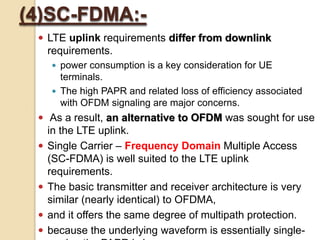 (4)SC-FDMA:-
  LTE uplink requirements differ from downlink
     requirements.
      power consumption is a key consideration for UE
       terminals.
      The high PAPR and related loss of efficiency associated
       with OFDM signaling are major concerns.
  As a result, an alternative to OFDM was sought for use
     in the LTE uplink.
    Single Carrier – Frequency Domain Multiple Access
     (SC-FDMA) is well suited to the LTE uplink
     requirements.
    The basic transmitter and receiver architecture is very
     similar (nearly identical) to OFDMA,
    and it offers the same degree of multipath protection.
    because the underlying waveform is essentially single-
 