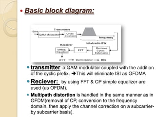  Basic   block diagram:




   transmitter :a QAM modulator coupled with the addition
   of the cyclic prefix. This will eliminate ISI as OFDMA
   Reciever:      by using FFT & CP simple equalizer are
    used (as OFDM).
   Multipath distortion is handled in the same manner as in
    OFDM(removal of CP, conversion to the frequency
    domain, then apply the channel correction on a subcarrier-
    by subcarrier basis).
 