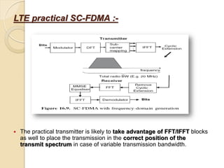 LTE practical SC-FDMA :-




   The practical transmitter is likely to take advantage of FFT/IFFT blocks
    as well to place the transmission in the correct position of the
    transmit spectrum in case of variable transmission bandwidth.
 
