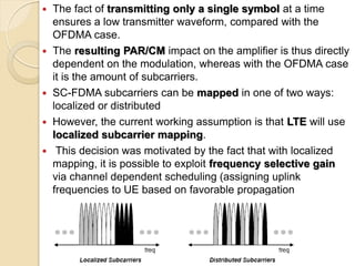    The fact of transmitting only a single symbol at a time
    ensures a low transmitter waveform, compared with the
    OFDMA case.
   The resulting PAR/CM impact on the amplifier is thus directly
    dependent on the modulation, whereas with the OFDMA case
    it is the amount of subcarriers.
   SC-FDMA subcarriers can be mapped in one of two ways:
    localized or distributed
   However, the current working assumption is that LTE will use
    localized subcarrier mapping.
    This decision was motivated by the fact that with localized
    mapping, it is possible to exploit frequency selective gain
    via channel dependent scheduling (assigning uplink
    frequencies to UE based on favorable propagation
    conditions).
 