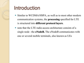 Introduction
 Similar to WCDMA/HSPA, as well as to most other modern
  communication systems, the processing specified for LTE
  is structured into different protocol layers.
 note that the LTE radio-access architecture consists of a
  single node –the eNodeB. The eNodeB communicates with
  one or several mobile terminals, also known as UEs
 