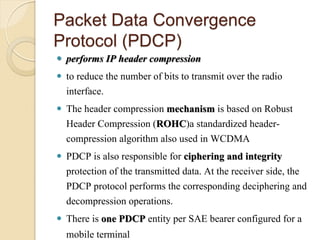 Packet Data Convergence
Protocol (PDCP)
   performs IP header compression
   to reduce the number of bits to transmit over the radio
    interface.
   The header compression mechanism is based on Robust
    Header Compression (ROHC)a standardized header-
    compression algorithm also used in WCDMA
   PDCP is also responsible for ciphering and integrity
    protection of the transmitted data. At the receiver side, the
    PDCP protocol performs the corresponding deciphering and
    decompression operations.
   There is one PDCP entity per SAE bearer configured for a
    mobile terminal
 