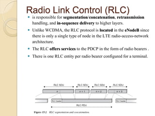 Radio Link Control (RLC)
 is responsible for segmentation/concatenation, retransmission
  handling, and in-sequence delivery to higher layers.
 Unlike WCDMA, the RLC protocol is located in the eNodeB since
  there is only a single type of node in the LTE radio-access-network
  architecture.
 The RLC offers services to the PDCP in the form of radio bearers .
 There is one RLC entity per radio bearer configured for a terminal.
 