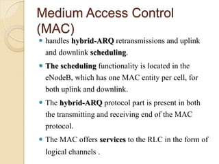 Medium Access Control
(MAC)
 handles hybrid-ARQ retransmissions and uplink
  and downlink scheduling.
 The scheduling functionality is located in the
  eNodeB, which has one MAC entity per cell, for
  both uplink and downlink.
 The hybrid-ARQ protocol part is present in both
  the transmitting and receiving end of the MAC
  protocol.
 The MAC offers services to the RLC in the form of
  logical channels .
 