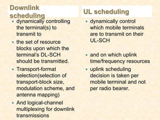 Downlink
                                UL scheduling
scheduling
   dynamically controlling        dynamically control
    the terminal(s) to              which mobile terminals
    transmit to                     are to transmit on their
   the set of resource             UL-SCH
    blocks upon which the
    terminal’s DL-SCH              and on which uplink
    should be transmitted.          time/frequency resources
   Transport-format               uplink scheduling
    selection(selection of          decision is taken per
    transport-block size,           mobile terminal and not
    modulation scheme, and          per radio bearer.
    antenna mapping)
   And logical-channel
    multiplexing for downlink
    transmissions
 