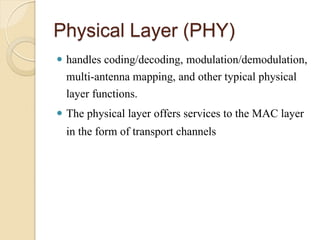 Physical Layer (PHY)
 handles coding/decoding, modulation/demodulation,
  multi-antenna mapping, and other typical physical
  layer functions.
 The physical layer offers services to the MAC layer
  in the form of transport channels
 