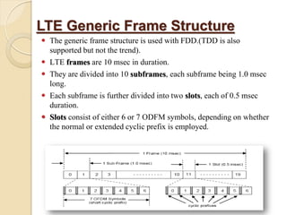 LTE Generic Frame Structure
   The generic frame structure is used with FDD.(TDD is also
    supported but not the trend).
   LTE frames are 10 msec in duration.
   They are divided into 10 subframes, each subframe being 1.0 msec
    long.
   Each subframe is further divided into two slots, each of 0.5 msec
    duration.
   Slots consist of either 6 or 7 ODFM symbols, depending on whether
    the normal or extended cyclic prefix is employed.
 