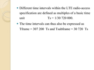  Different time intervals within the LTE radio-access
  specification are defined as multiples of a basic time
  unit                  Ts = 1/30 720 000.
 The time intervals can thus also be expressed as
  Tframe = 307 200 Ts and Tsubframe = 30 720 Ts
 