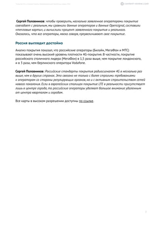 Сергей Половников: чтобы проверить, насколько заявленное операторами покрытие
совпадает с реальным, мы сравнили данные операторов и данные Opensignal, составили
«тепловые карты», и вычислили процент заявленного покрытия и реального.
Оказалось, что все операторы, мягко говоря, преувеличивают свое покрытие.
Россия выглядит достойно
Анализ покрытия показал, что российские операторы (Билайн, МегаФон и МТС)
показывают очень высокий уровень плотности 4G-покрытия. В частности, покрытие
российского столичного лидера (МегаФон) в 1,5 раза выше, чем покрытие лондонского,
и в 3 раза, чем берлинского оператора Vodafone.
Сергей Половников: Российские стандарты покрытия радиосигналом 4G в несколько раз
выше,чем в других странах. Это связано не только с более строгими требованиями
к операторам со стороны регулирующих органов, но и с активным строительством сетей
нового поколения. Если в европейских столицах покрытие LTE в реальности присутствует
лишь в центре города, то российские операторы уделяют большое внимание удаленным
от центра кварталам и городам.
Все карты в высоком разрешении доступны по ссылке.
8
Покрытие 4G в столицах Европы. Информационный бюллетень, январь 2016
 