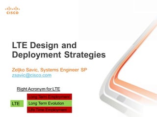 Zeljko Savic, Systems Engineer SP
zsavic@cisco.com
LTE Design and
Deployment Strategies
Right Acronym for LTE
LTE
Long Term Employment
Long Term Evolution
Life Time Employment
 