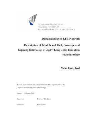 Dimensioning of LTE Network
Description of Models and Tool, Coverage and
Capacity Estimation of 3GPP Long Term Evolution
radio interface
Abdul Basit, Syed
Masters Thesis submitted in partial fulfillment of the requirements for the
Degree of Masters of Science in Technology
Espoo, February, 2009
Supervisor: Professor Riku Jäntti
Instructor: Paolo Zanier
 