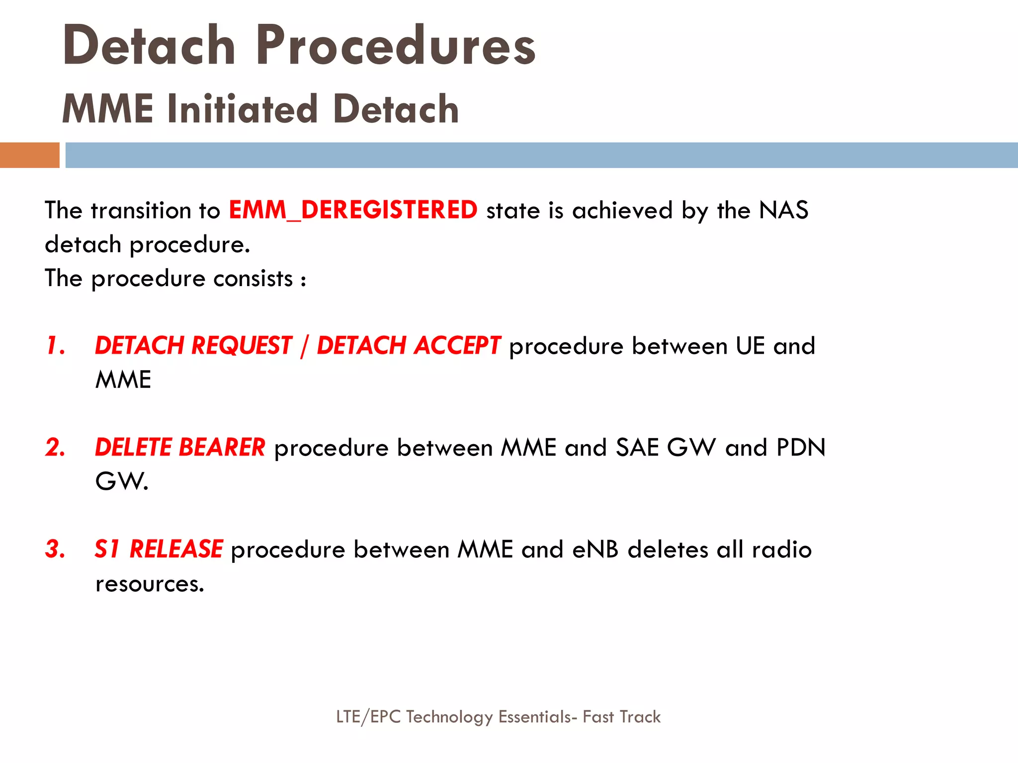 Detach Procedures
MME Initiated Detach
The transition to EMM_DEREGISTERED state is achieved by the NAS
detach procedure.
The procedure consists :
1. DETACH REQUEST / DETACH ACCEPT procedure between UE and
MME
2. DELETE BEARER procedure between MME and SAE GW and PDN
GW.
3. S1 RELEASE procedure between MME and eNB deletes all radio
resources.
LTE/EPC Technology Essentials- Fast Track
 