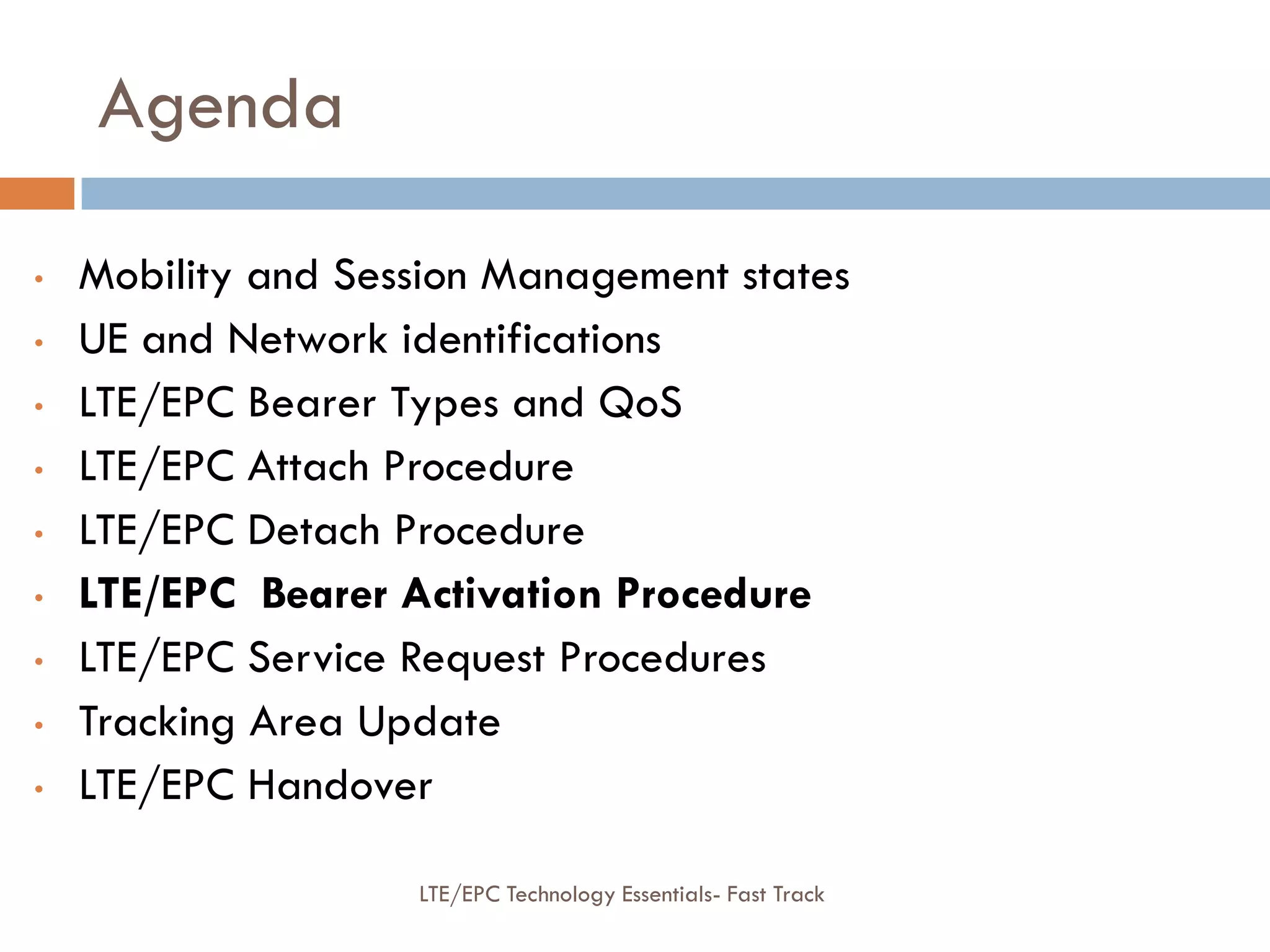 Agenda
• Mobility and Session Management states
• UE and Network identifications
• LTE/EPC Bearer Types and QoS
• LTE/EPC Attach Procedure
• LTE/EPC Detach Procedure
• LTE/EPC Bearer Activation Procedure
• LTE/EPC Service Request Procedures
• Tracking Area Update
• LTE/EPC Handover
LTE/EPC Technology Essentials- Fast Track
 