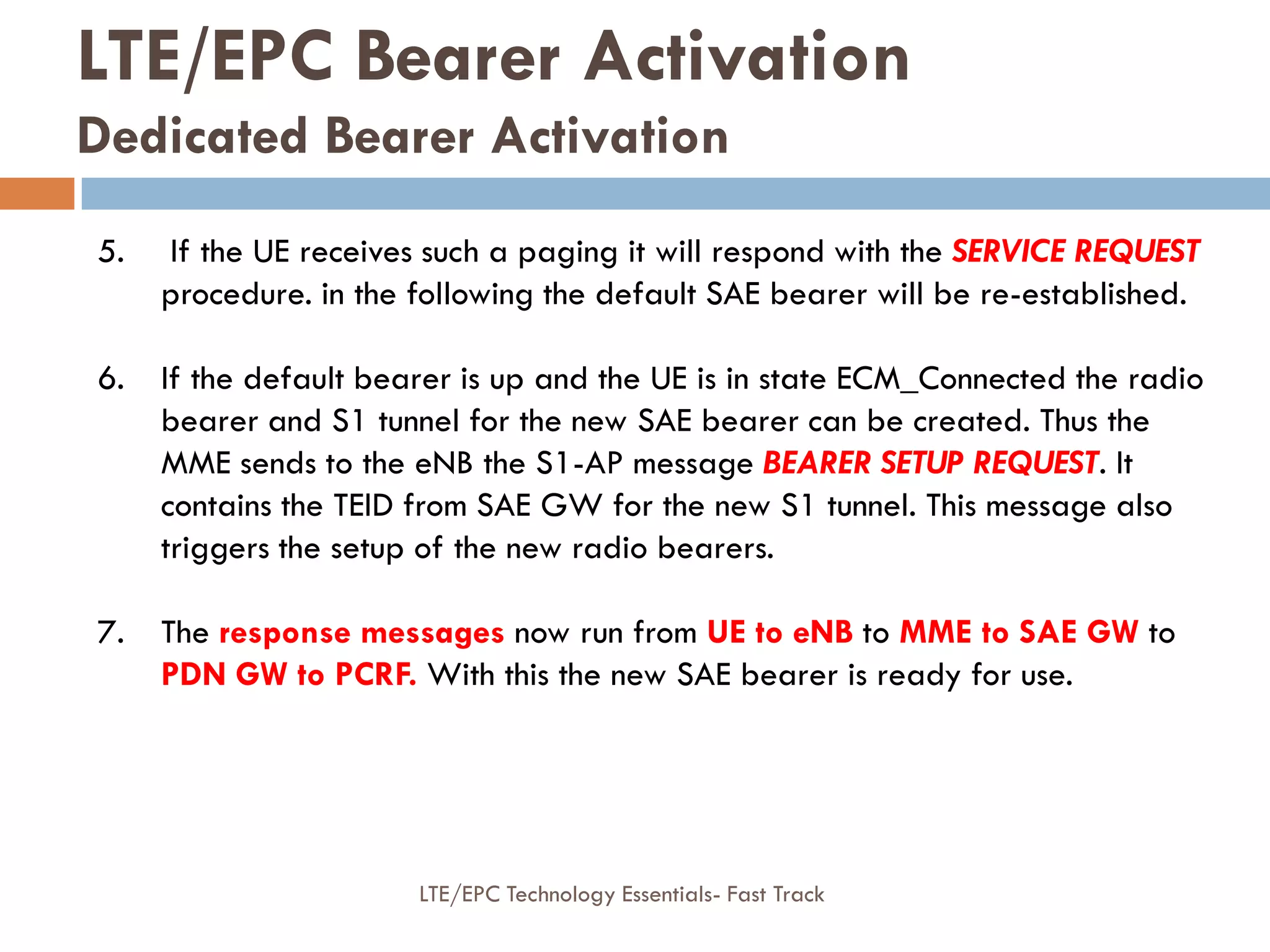 5. If the UE receives such a paging it will respond with the SERVICE REQUEST
procedure. in the following the default SAE bearer will be re-established.
6. If the default bearer is up and the UE is in state ECM_Connected the radio
bearer and S1 tunnel for the new SAE bearer can be created. Thus the
MME sends to the eNB the S1-AP message BEARER SETUP REQUEST. It
contains the TEID from SAE GW for the new S1 tunnel. This message also
triggers the setup of the new radio bearers.
7. The response messages now run from UE to eNB to MME to SAE GW to
PDN GW to PCRF. With this the new SAE bearer is ready for use.
LTE/EPC Bearer Activation
Dedicated Bearer Activation
LTE/EPC Technology Essentials- Fast Track
 