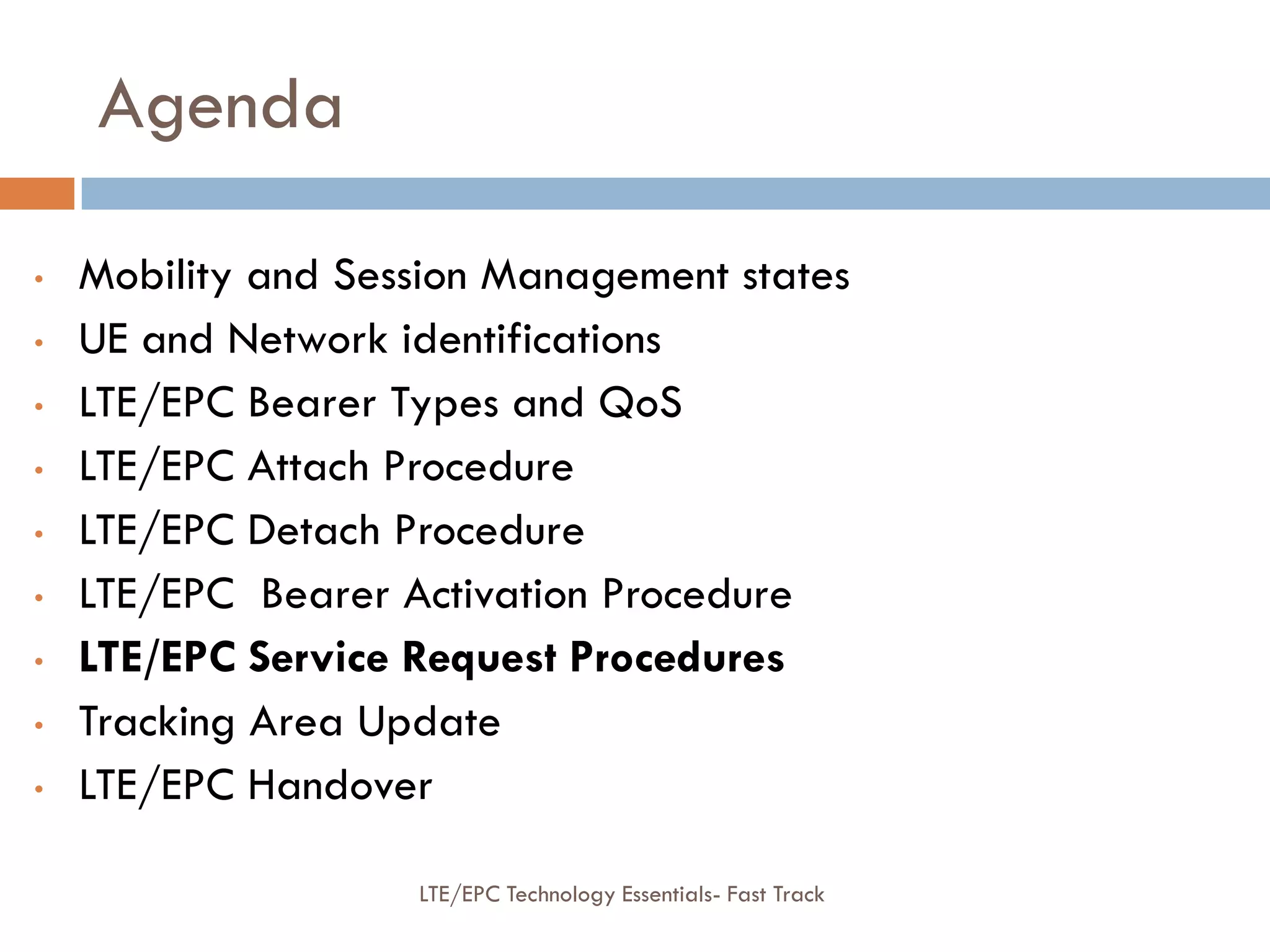 Agenda
• Mobility and Session Management states
• UE and Network identifications
• LTE/EPC Bearer Types and QoS
• LTE/EPC Attach Procedure
• LTE/EPC Detach Procedure
• LTE/EPC Bearer Activation Procedure
• LTE/EPC Service Request Procedures
• Tracking Area Update
• LTE/EPC Handover
LTE/EPC Technology Essentials- Fast Track
 