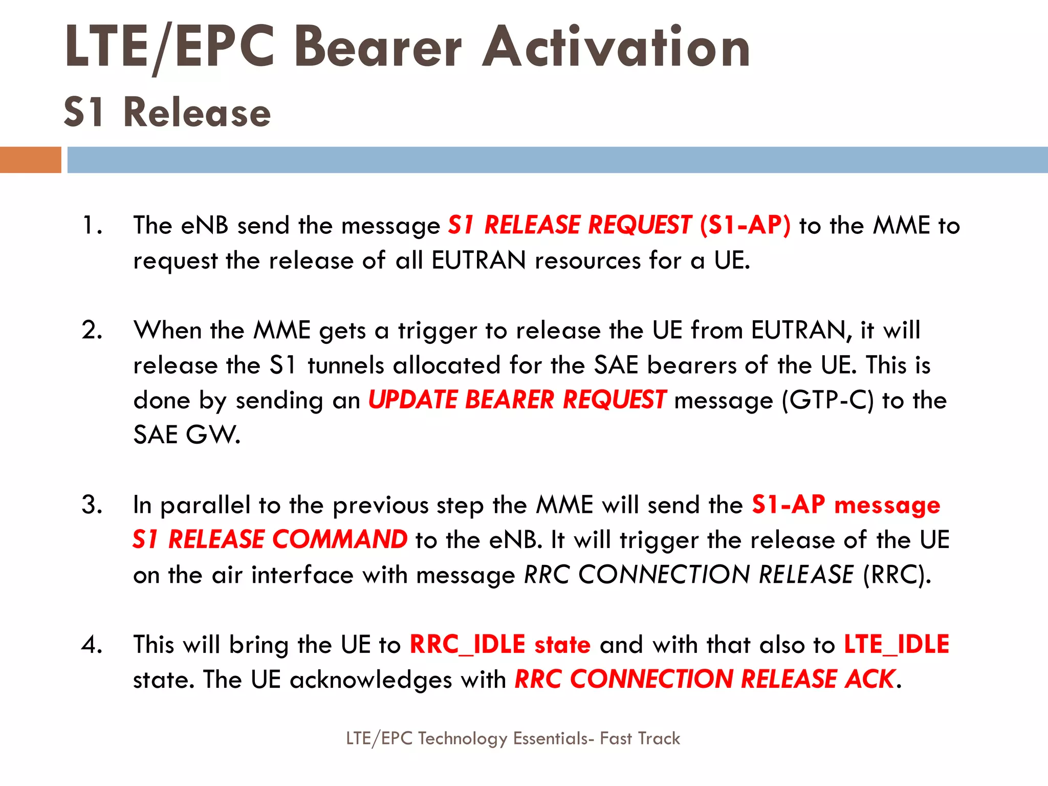 LTE/EPC Bearer Activation
S1 Release
1. The eNB send the message S1 RELEASE REQUEST (S1-AP) to the MME to
request the release of all EUTRAN resources for a UE.
2. When the MME gets a trigger to release the UE from EUTRAN, it will
release the S1 tunnels allocated for the SAE bearers of the UE. This is
done by sending an UPDATE BEARER REQUEST message (GTP-C) to the
SAE GW.
3. In parallel to the previous step the MME will send the S1-AP message
S1 RELEASE COMMAND to the eNB. It will trigger the release of the UE
on the air interface with message RRC CONNECTION RELEASE (RRC).
4. This will bring the UE to RRC_IDLE state and with that also to LTE_IDLE
state. The UE acknowledges with RRC CONNECTION RELEASE ACK.
LTE/EPC Technology Essentials- Fast Track
 