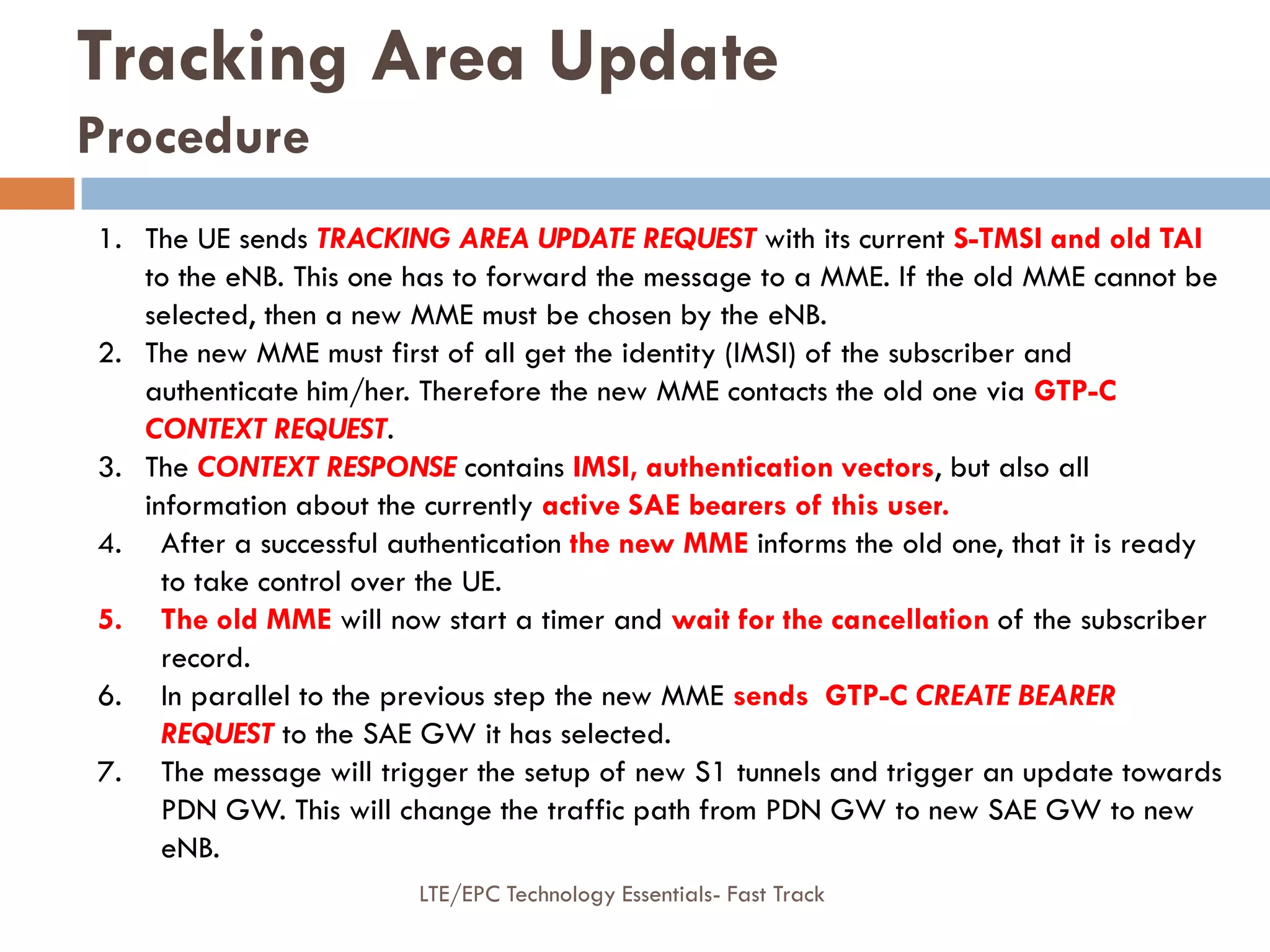 Tracking Area Update
Procedure
1. The UE sends TRACKING AREA UPDATE REQUEST with its current S-TMSI and old TAI
to the eNB. This one has to forward the message to a MME. If the old MME cannot be
selected, then a new MME must be chosen by the eNB.
2. The new MME must first of all get the identity (IMSI) of the subscriber and
authenticate him/her. Therefore the new MME contacts the old one via GTP-C
CONTEXT REQUEST.
3. The CONTEXT RESPONSE contains IMSI, authentication vectors, but also all
information about the currently active SAE bearers of this user.
4. After a successful authentication the new MME informs the old one, that it is ready
to take control over the UE.
5. The old MME will now start a timer and wait for the cancellation of the subscriber
record.
6. In parallel to the previous step the new MME sends GTP-C CREATE BEARER
REQUEST to the SAE GW it has selected.
7. The message will trigger the setup of new S1 tunnels and trigger an update towards
PDN GW. This will change the traffic path from PDN GW to new SAE GW to new
eNB.
LTE/EPC Technology Essentials- Fast Track
 