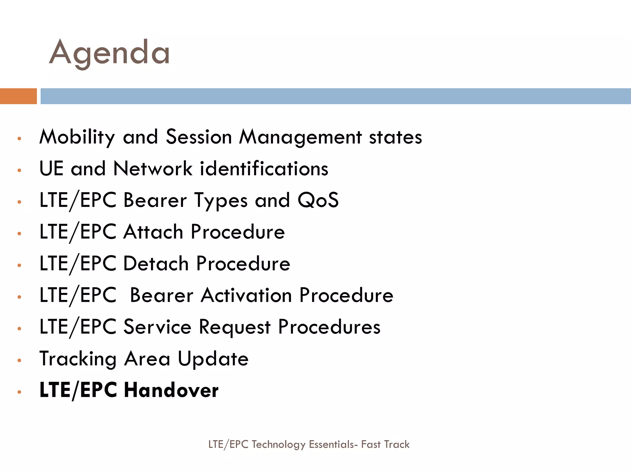 Agenda
• Mobility and Session Management states
• UE and Network identifications
• LTE/EPC Bearer Types and QoS
• LTE/EPC Attach Procedure
• LTE/EPC Detach Procedure
• LTE/EPC Bearer Activation Procedure
• LTE/EPC Service Request Procedures
• Tracking Area Update
• LTE/EPC Handover
LTE/EPC Technology Essentials- Fast Track
 