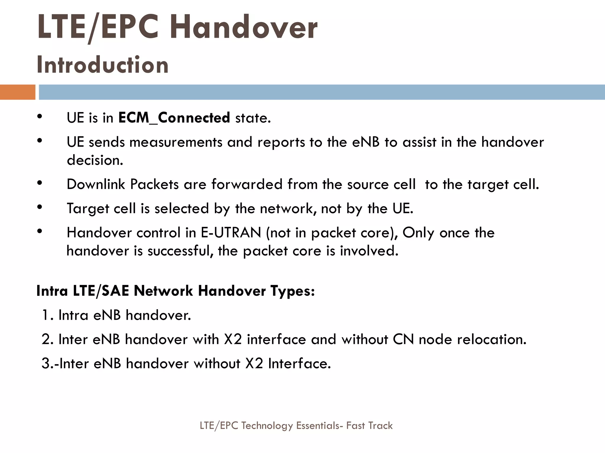 • UE is in ECM_Connected state.
• UE sends measurements and reports to the eNB to assist in the handover
decision.
• Downlink Packets are forwarded from the source cell to the target cell.
• Target cell is selected by the network, not by the UE.
• Handover control in E-UTRAN (not in packet core), Only once the
handover is successful, the packet core is involved.
Intra LTE/SAE Network Handover Types:
1. Intra eNB handover.
2. Inter eNB handover with X2 interface and without CN node relocation.
3.-Inter eNB handover without X2 Interface.
LTE/EPC Handover
Introduction
LTE/EPC Technology Essentials- Fast Track
 