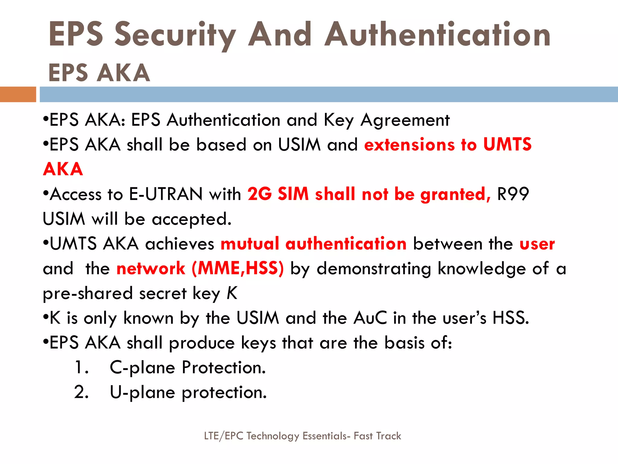 EPS Security And Authentication
EPS AKA
•EPS AKA: EPS Authentication and Key Agreement
•EPS AKA shall be based on USIM and extensions to UMTS
AKA
•Access to E-UTRAN with 2G SIM shall not be granted, R99
USIM will be accepted.
•UMTS AKA achieves mutual authentication between the user
and the network (MME,HSS) by demonstrating knowledge of a
pre-shared secret key K
•K is only known by the USIM and the AuC in the user’s HSS.
•EPS AKA shall produce keys that are the basis of:
1. C-plane Protection.
2. U-plane protection.
LTE/EPC Technology Essentials- Fast Track
 